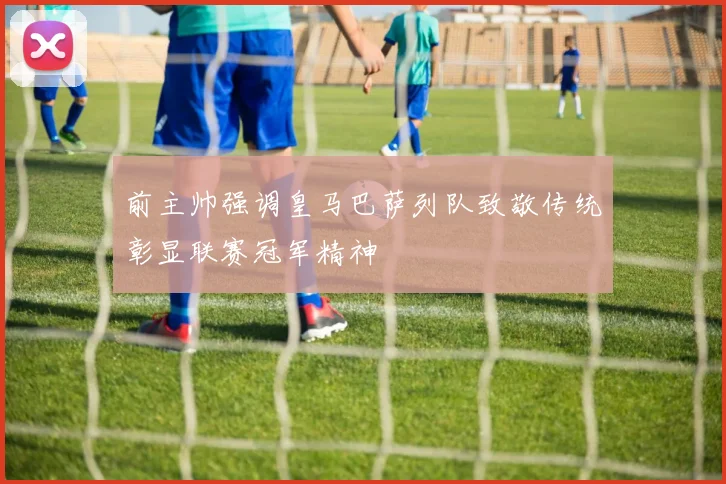 前主帅强调皇马巴萨列队致敬传统彰显联赛冠军精神