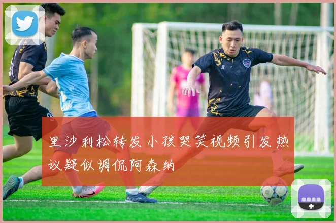 里沙利松转发小孩哭笑视频引发热议疑似调侃阿森纳