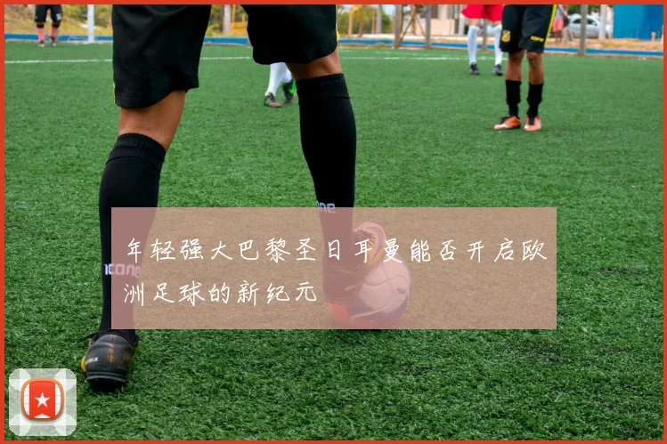 年轻强大巴黎圣日耳曼能否开启欧洲足球的新纪元
