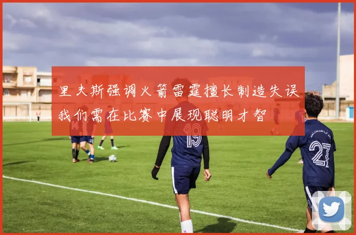 里夫斯强调火箭雷霆擅长制造失误我们需在比赛中展现聪明才智