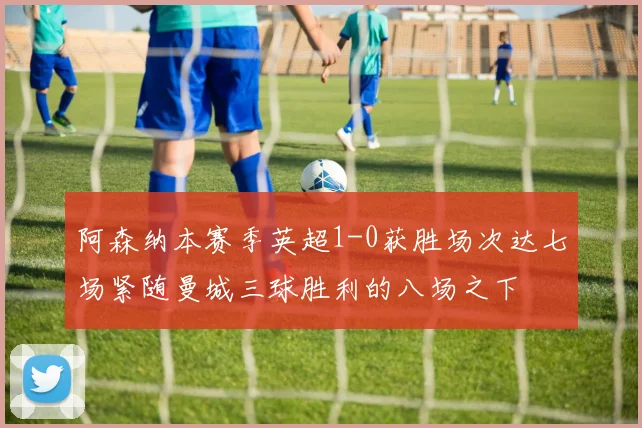 阿森纳本赛季英超1-0获胜场次达七场紧随曼城三球胜利的八场之下