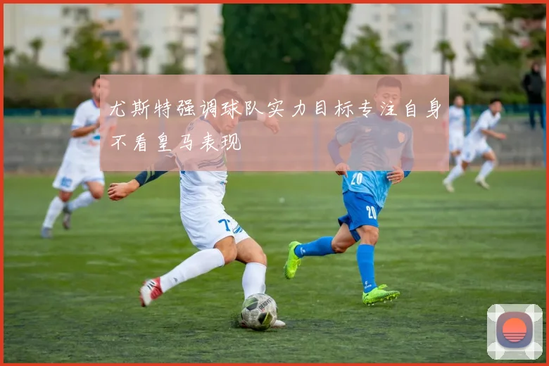 尤斯特强调球队实力目标专注自身不看皇马表现
