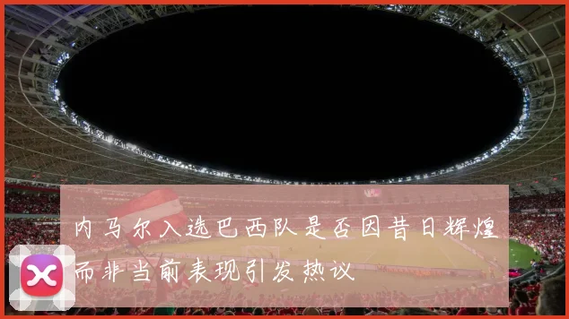 内马尔入选巴西队是否因昔日辉煌而非当前表现引发热议