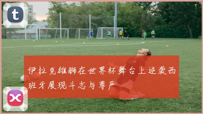 伊拉克雄狮在世界杯舞台上逆袭西班牙展现斗志与尊严