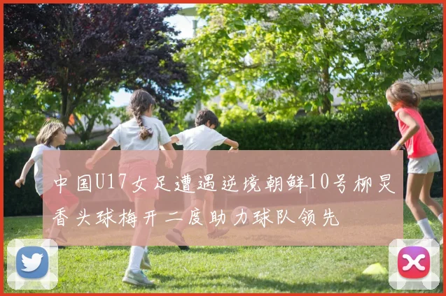 中国U17女足遭遇逆境朝鲜10号柳炅香头球梅开二度助力球队领先