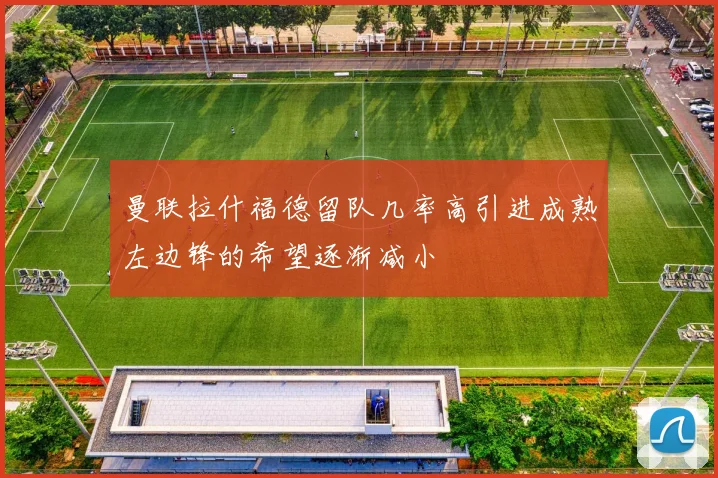 曼联拉什福德留队几率高引进成熟左边锋的希望逐渐减小